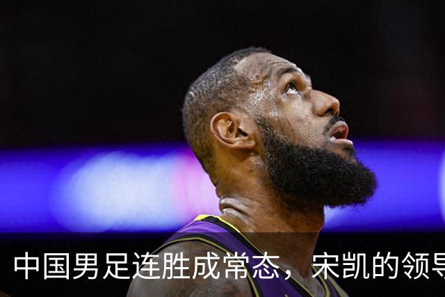 中国男足连胜成常态，宋凯的领导助力人才涌现